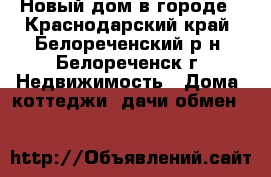 Новый дом в городе - Краснодарский край, Белореченский р-н, Белореченск г. Недвижимость » Дома, коттеджи, дачи обмен   